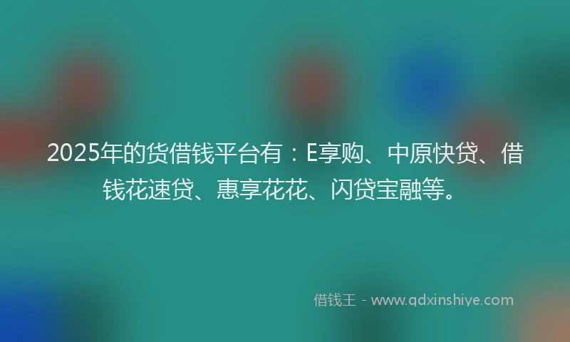 2025年的货借钱平台有：E享购、中原快贷、借钱花速贷、惠享花花、闪贷宝融等。