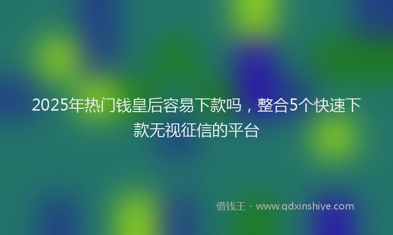 2025年热门钱皇后容易下款吗，整合5个快速下款无视征信的平台