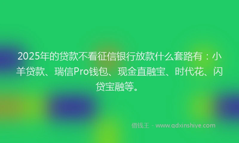 2025年的贷款不看征信银行放款什么套路有：小羊贷款、瑞信Pro钱包、现金直融宝、时代花、闪贷宝融等。