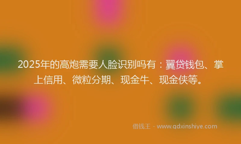 2025年的高炮需要人脸识别吗有：翼贷钱包、掌上信用、微粒分期、现金牛、现金侠等。