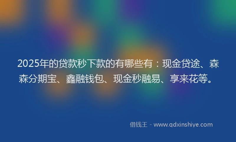2025年的贷款秒下款的有哪些有：现金贷途、森森分期宝、鑫融钱包、现金秒融易、享来花等。