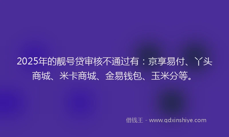 2025年的靓号贷审核不通过有：京享易付、丫头商城、米卡商城、金易钱包、玉米分等。