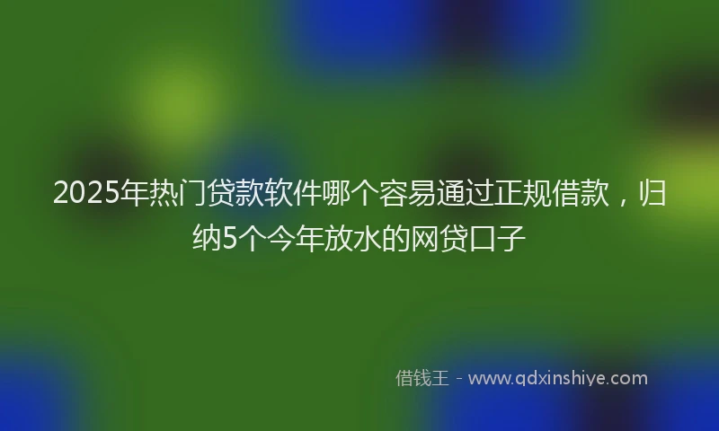 2025年热门贷款软件哪个容易通过正规借款，归纳5个今年放水的网贷口子