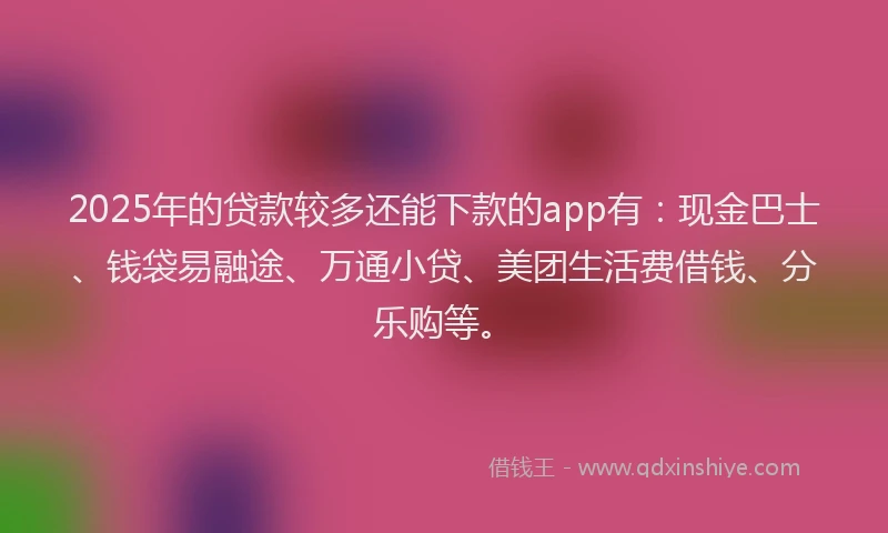 2025年的贷款较多还能下款的app有：现金巴士、钱袋易融途、万通小贷、美团生活费借钱、分乐购等。