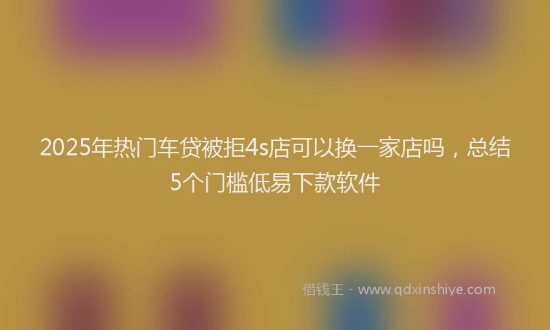 2025年热门车贷被拒4s店可以换一家店吗，总结5个门槛低易下款软件