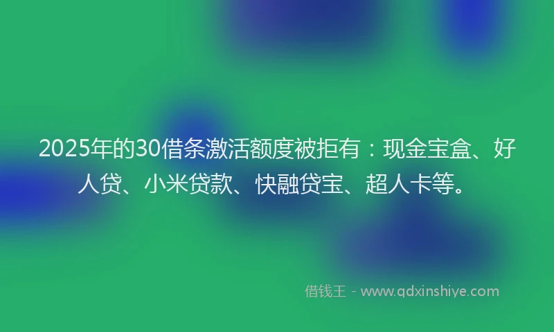 2025年的30借条激活额度被拒有：现金宝盒、好人贷、小米贷款、快融贷宝、超人卡等。