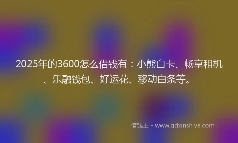 2025年的3600怎么借钱有：小熊白卡、畅享租机、乐融钱包、好运花、移动白条等。