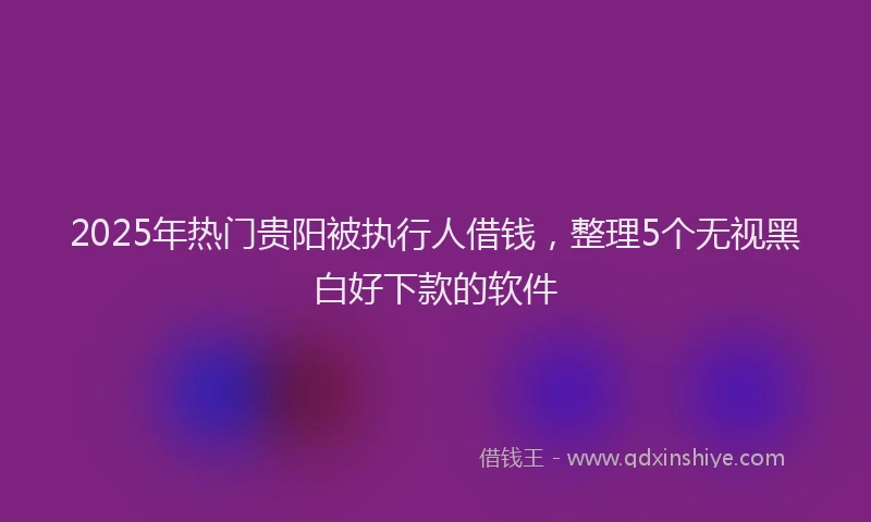 2025年热门贵阳被执行人借钱，整理5个无视黑白好下款的软件