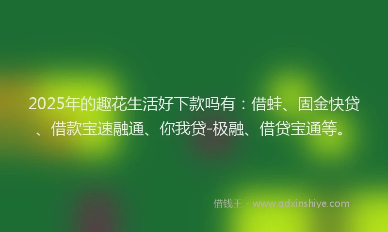 2025年的趣花生活好下款吗有：借蛙、固金快贷、借款宝速融通、你我贷-极融、借贷宝通等。