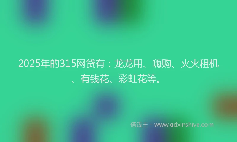 2025年的315网贷有：龙龙用、嗨购、火火租机、有钱花、彩虹花等。
