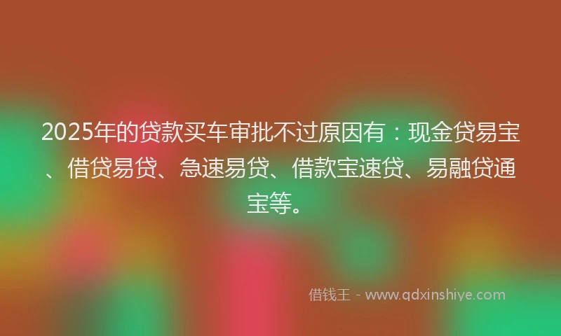 2025年的贷款买车审批不过原因有：现金贷易宝、借贷易贷、急速易贷、借款宝速贷、易融贷通宝等。
