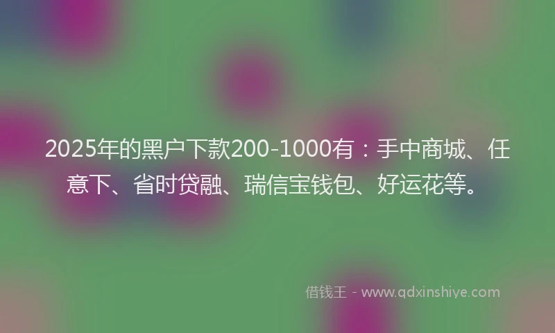 2025年的黑户下款200-1000有：手中商城、任意下、省时贷融、瑞信宝钱包、好运花等。