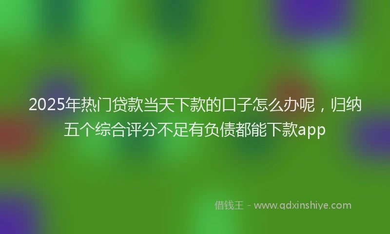 2025年热门贷款当天下款的口子怎么办呢，归纳五个综合评分不足有负债都能下款app