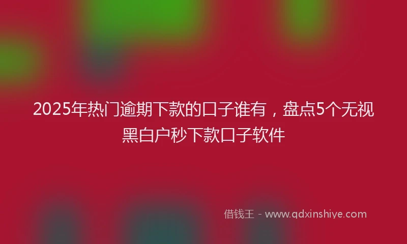2025年热门逾期下款的口子谁有，盘点5个无视黑白户秒下款口子软件