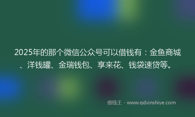 2025年的那个微信公众号可以借钱有：金鱼商城、洋钱罐、金瑞钱包、享来花、钱袋速贷等。