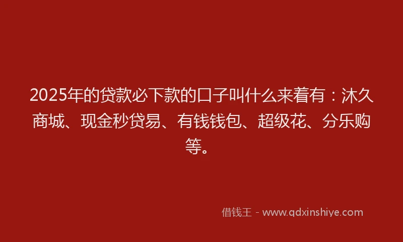 2025年的贷款必下款的口子叫什么来着有：沐久商城、现金秒贷易、有钱钱包、超级花、分乐购等。