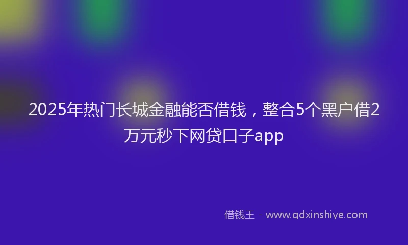 2025年热门长城金融能否借钱，整合5个黑户借2万元秒下网贷口子app