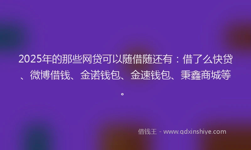 2025年的那些网贷可以随借随还有：借了么快贷、微博借钱、金诺钱包、金速钱包、秉鑫商城等。