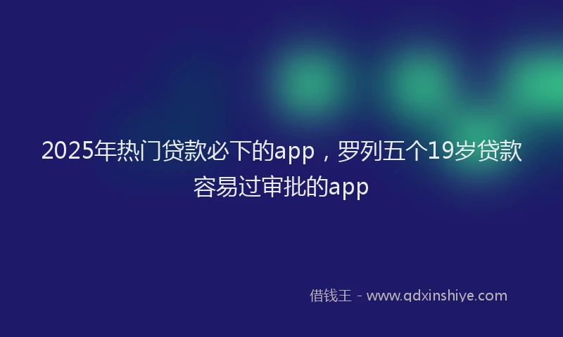 2025年热门贷款必下的app，罗列五个19岁贷款容易过审批的app