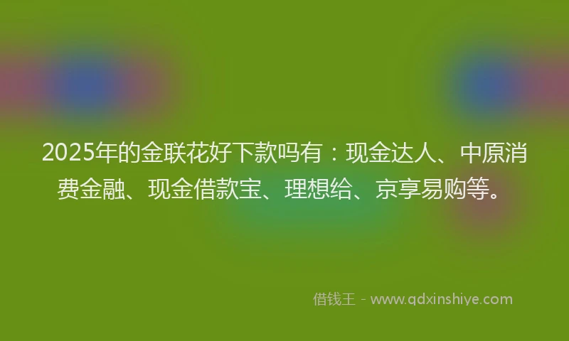 2025年的金联花好下款吗有：现金达人、中原消费金融、现金借款宝、理想给、京享易购等。
