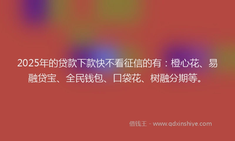 2025年的贷款下款快不看征信的有：橙心花、易融贷宝、全民钱包、口袋花、树融分期等。