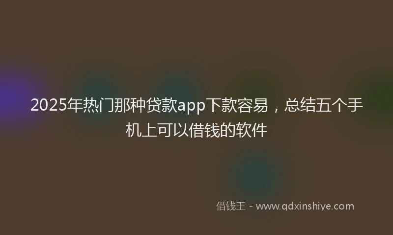 2025年热门那种贷款app下款容易，总结五个手机上可以借钱的软件
