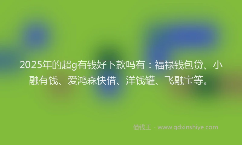 2025年的超g有钱好下款吗有：福禄钱包贷、小融有钱、爱鸿森快借、洋钱罐、飞融宝等。