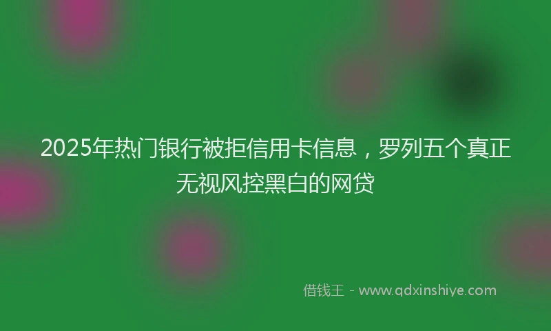 2025年热门银行被拒信用卡信息，罗列五个真正无视风控黑白的网贷