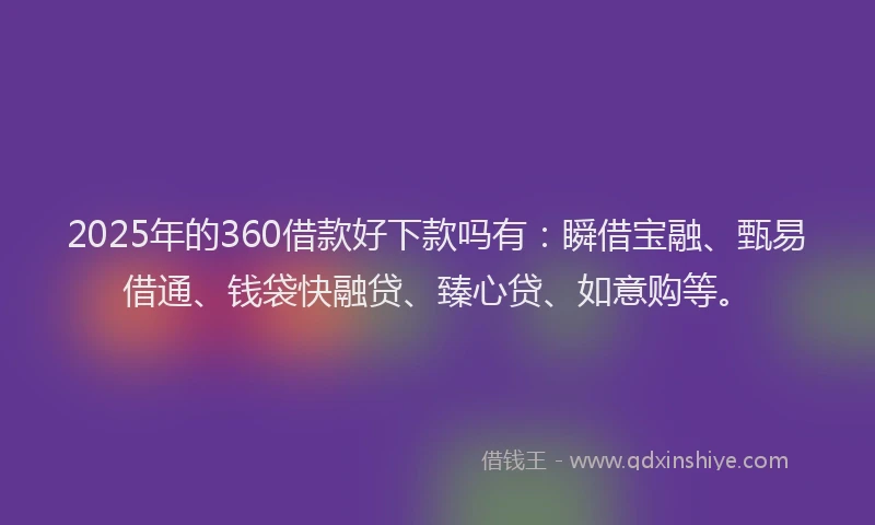 2025年的360借款好下款吗有：瞬借宝融、甄易借通、钱袋快融贷、臻心贷、如意购等。