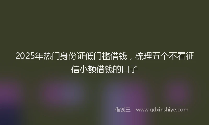 2025年热门身份证低门槛借钱，梳理五个不看征信小额借钱的口子