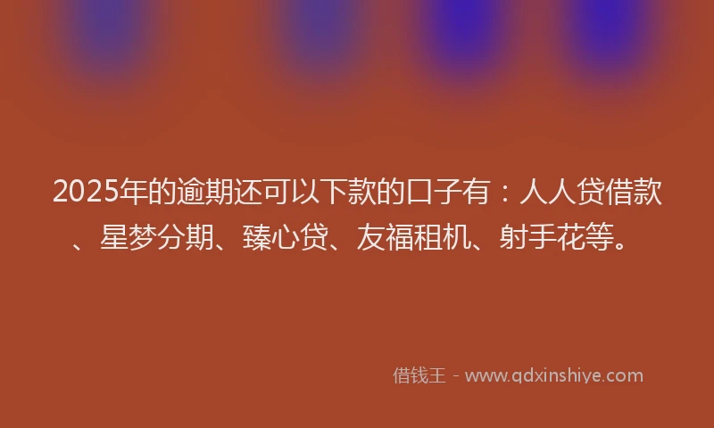 2025年的逾期还可以下款的口子有：人人贷借款、星梦分期、臻心贷、友福租机、射手花等。