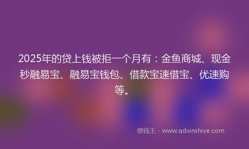 2025年的贷上钱被拒一个月有：金鱼商城、现金秒融易宝、融易宝钱包、借款宝速借宝、优速购等。