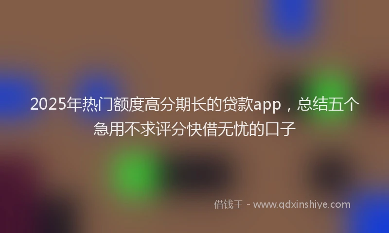 2025年热门额度高分期长的贷款app，总结五个急用不求评分快借无忧的口子