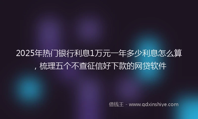 2025年热门银行利息1万元一年多少利息怎么算，梳理五个不查征信好下款的网贷软件