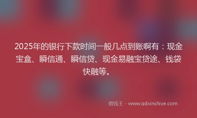 2025年的银行下款时间一般几点到账啊有：现金宝盒、瞬信通、瞬信贷、现金易融宝贷途、钱袋快融等。