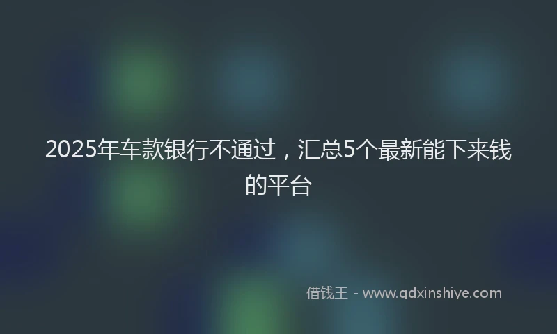 2025年车款银行不通过，汇总5个最新能下来钱的平台