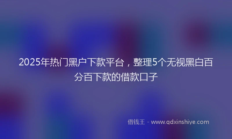 2025年热门黑户下款平台，整理5个无视黑白百分百下款的借款口子