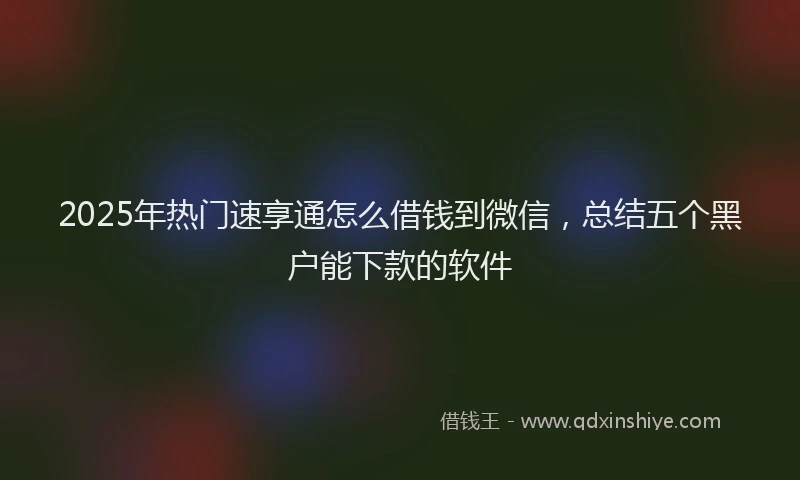 2025年热门速享通怎么借钱到微信，总结五个黑户能下款的软件