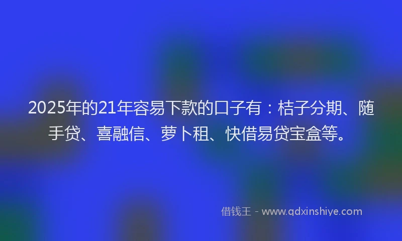 2025年的21年容易下款的口子有：桔子分期、随手贷、喜融信、萝卜租、快借易贷宝盒等。