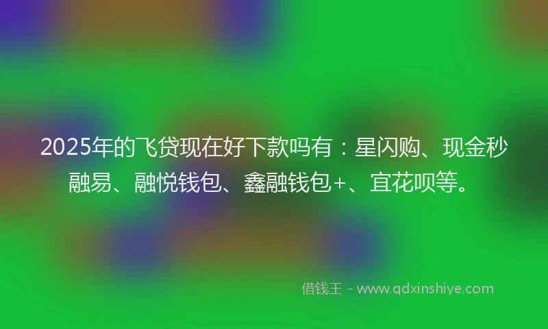 2025年的飞贷现在好下款吗有：星闪购、现金秒融易、融悦钱包、鑫融钱包+、宜花呗等。