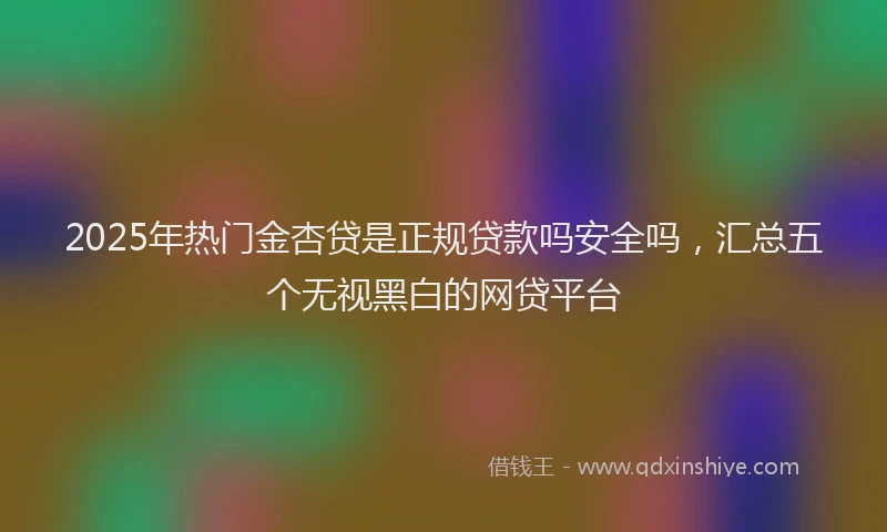 2025年热门金杏贷是正规贷款吗安全吗，汇总五个无视黑白的网贷平台