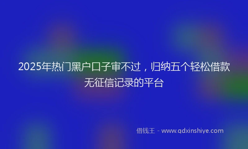 2025年热门黑户口子审不过，归纳五个轻松借款无征信记录的平台