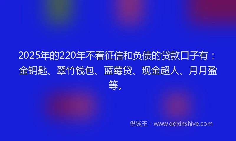 2025年的220年不看征信和负债的贷款口子有：金钥匙、翠竹钱包、蓝莓贷、现金超人、月月盈等。