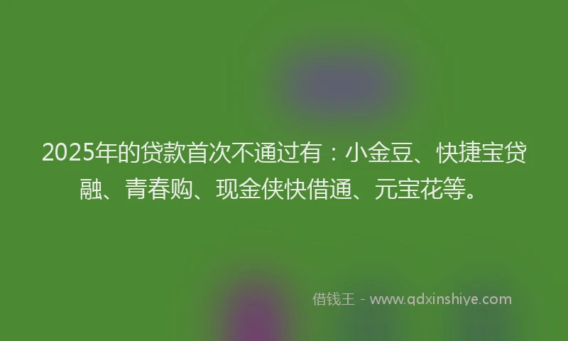2025年的贷款首次不通过有：小金豆、快捷宝贷融、青春购、现金侠快借通、元宝花等。