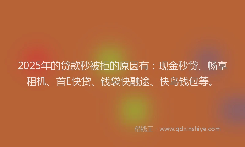 2025年的贷款秒被拒的原因有：现金秒贷、畅享租机、首E快贷、钱袋快融途、快鸟钱包等。