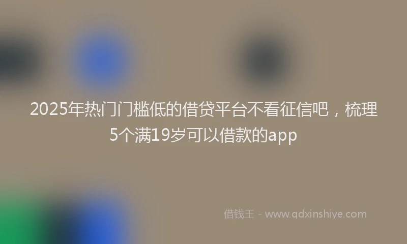 2025年热门门槛低的借贷平台不看征信吧，梳理5个满19岁可以借款的app