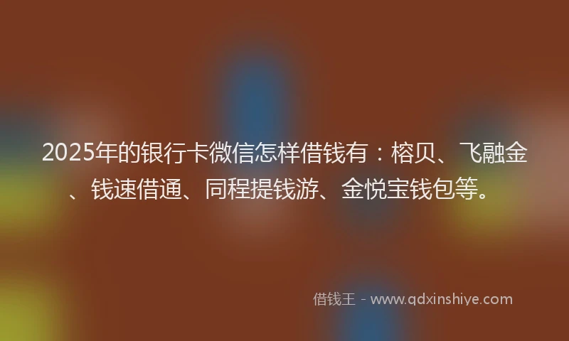 2025年的银行卡微信怎样借钱有：榕贝、飞融金、钱速借通、同程提钱游、金悦宝钱包等。
