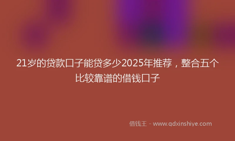 21岁的贷款口子能贷多少2025年推荐，整合五个比较靠谱的借钱口子
