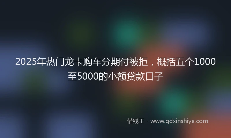 2025年热门龙卡购车分期付被拒，概括五个1000至5000的小额贷款口子