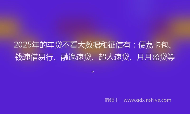 2025年的车贷不看大数据和征信有：便荔卡包、钱速借易行、融逸速贷、超人速贷、月月盈贷等。